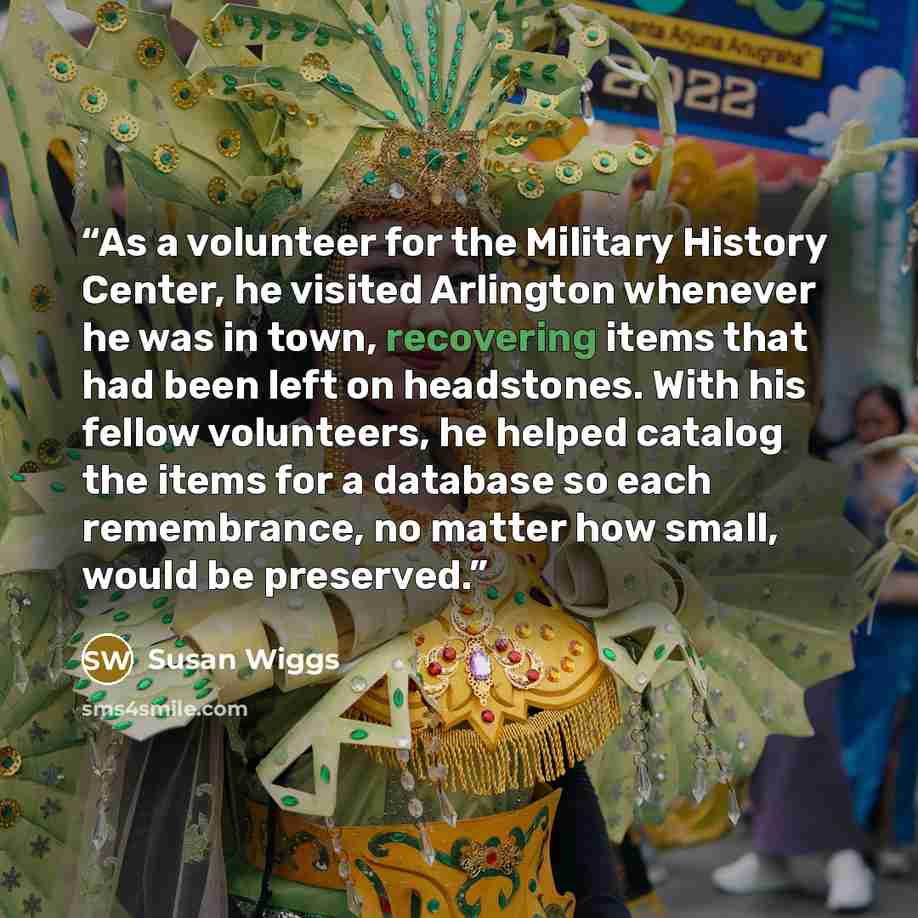 “As a volunteer for the Military History Center, he visited Arlington whenever he was in town, recovering items that had been left on headstones. With his fellow volunteers, he helped catalog the items for a database so each remembrance, no matter how small, would be preserved.” quote by Susan Wiggs