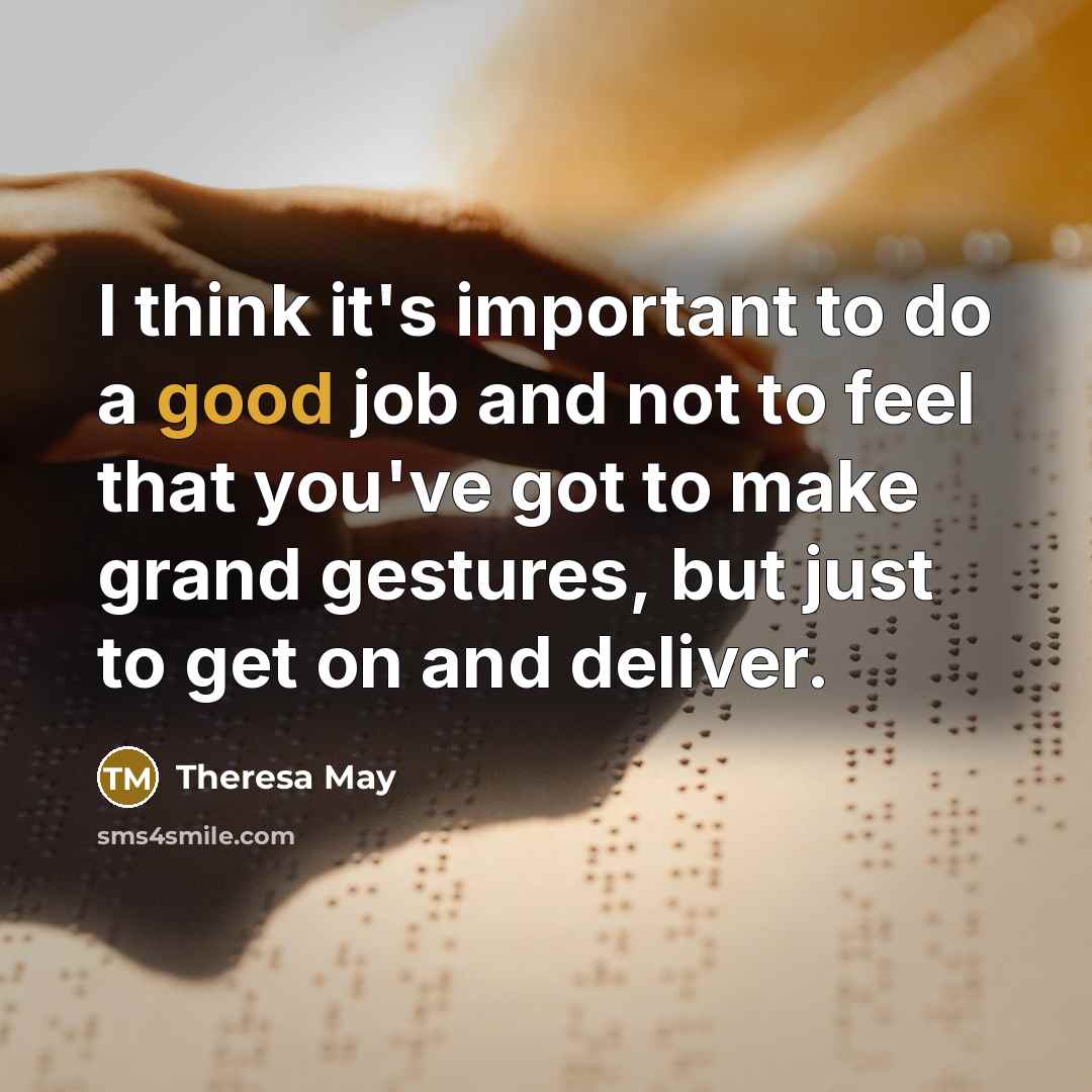 “I think it's important to do a good job and not to feel that you've got to make grand gestures, but just to get on and deliver.” quote by Theresa May