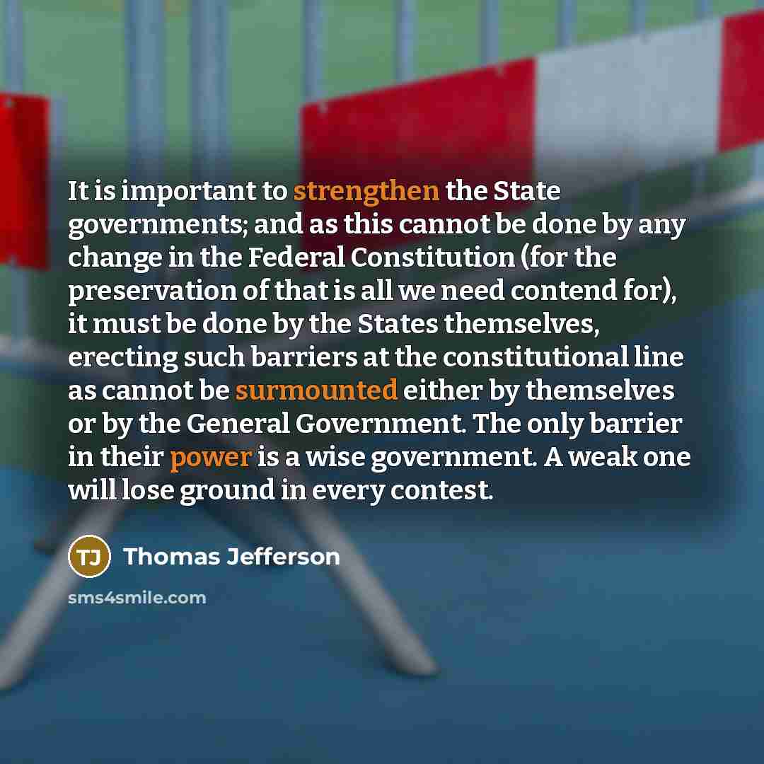 “It is important to strengthen the State governments; and as this cannot be done by any change in the Federal Constitution (for the preservation of that is all we need contend for), it must be done by the States themselves, erecting such barriers at the constitutional line as cannot be surmounted…” quote by Thomas Jefferson