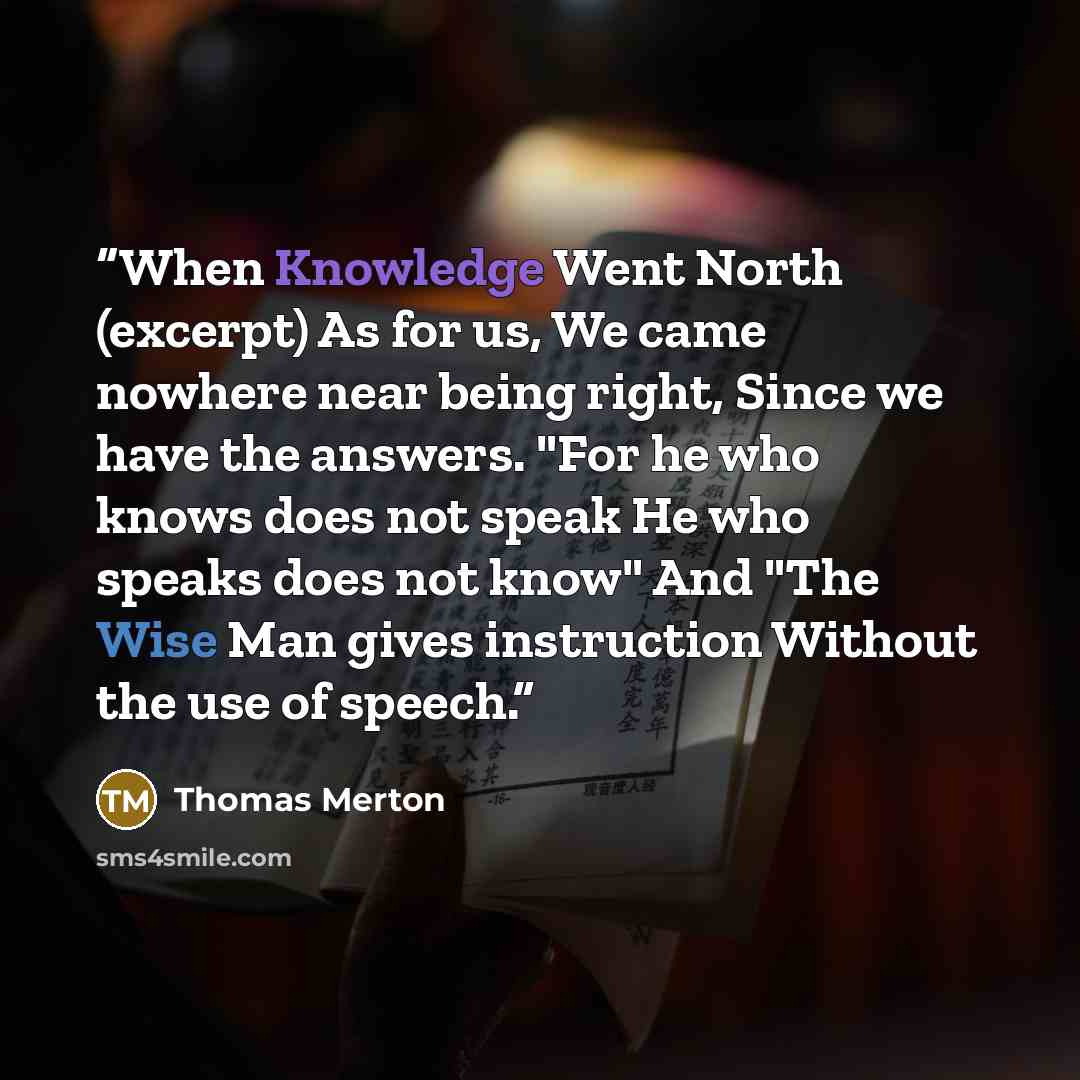 “When Knowledge Went North (excerpt) As for us, We came nowhere near being right, Since we have the answers. "For he who knows does not speak He who speaks does not know" And "The Wise Man gives instruction Without the use of speech.” quote by Thomas Merton