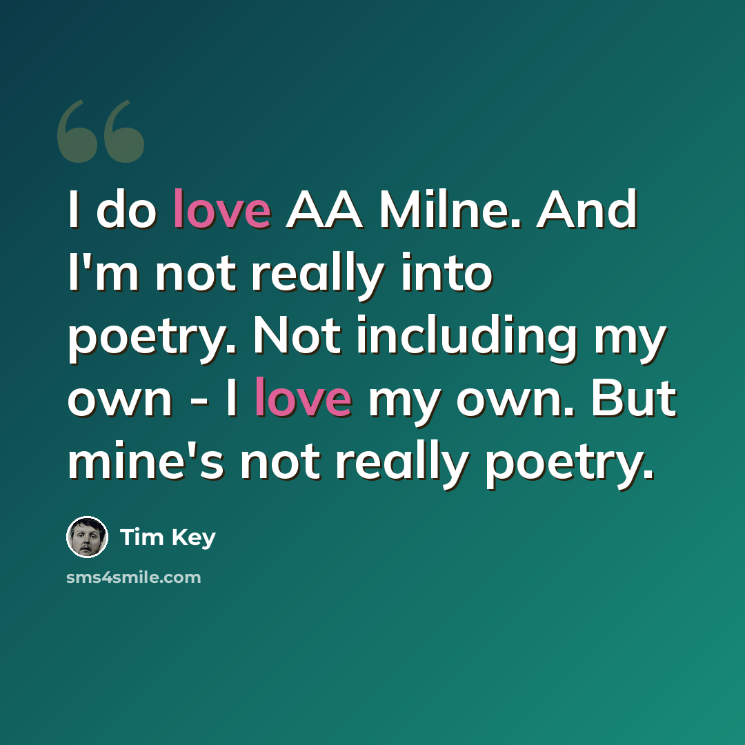 “I do love AA Milne. And I'm not really into poetry. Not including my own - I love my own. But mine's not really poetry.” quote by Tim Key