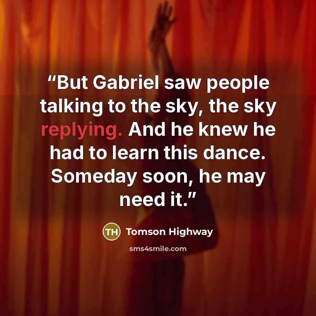 “But Gabriel saw people talking to the sky, the sky replying. And he knew he had to learn this dance. Someday soon, he may need it.” quote by Tomson Highway