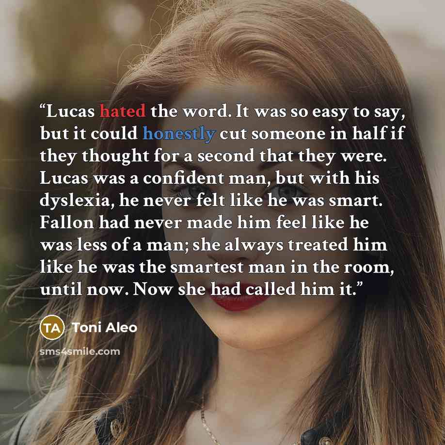 “Lucas hated the word. It was so easy to say, but it could honestly cut someone in half if they thought for a second that they were. Lucas was a confident man, but with his dyslexia, he never felt like he was smart. Fallon had never made him feel like he was less of a man; she always treated him…” quote by Toni Aleo