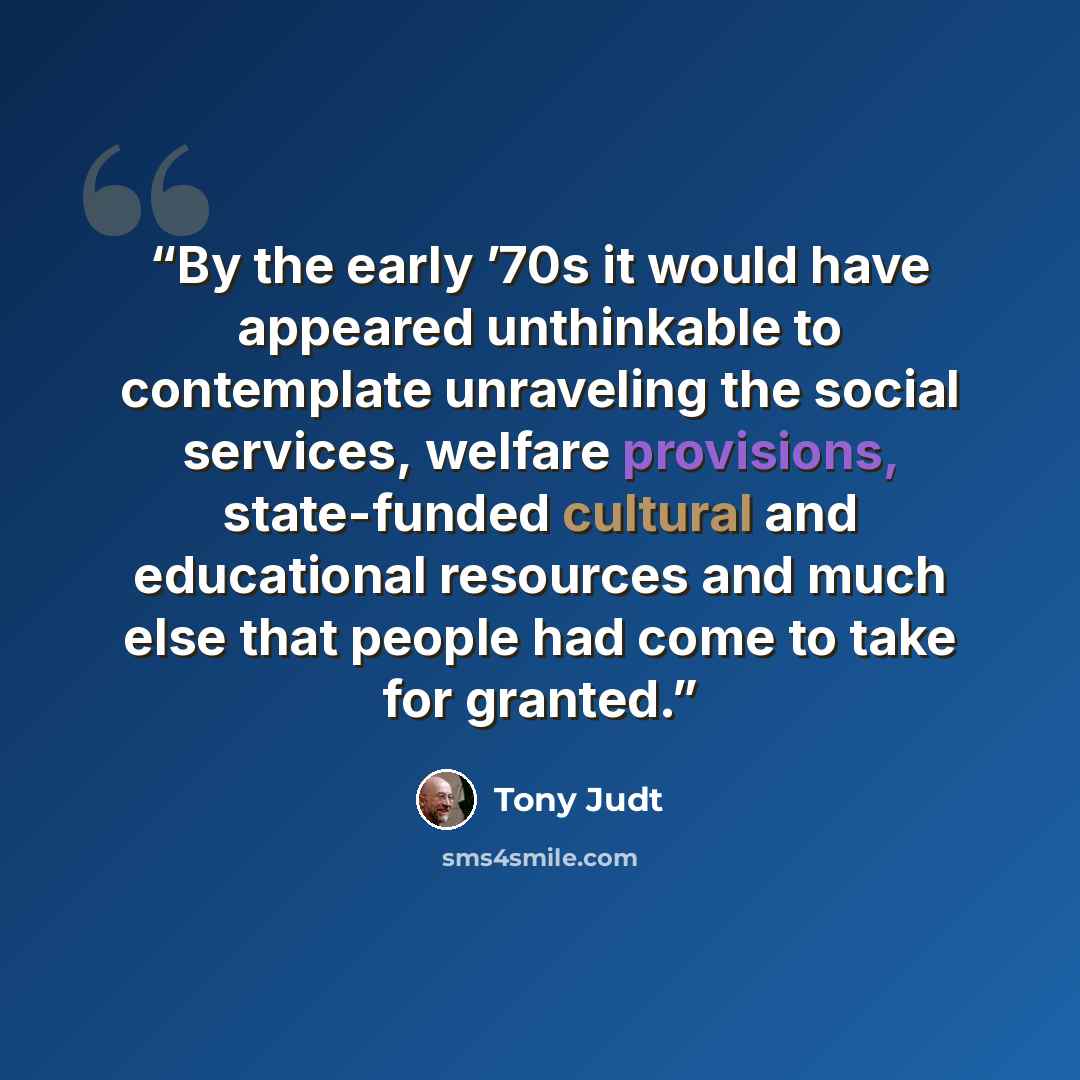 “By the early ’70s it would have appeared unthinkable to contemplate unraveling the social services, welfare provisions, state-funded cultural and educational resources and much else that people had come to take for granted.” quote by Tony Judt