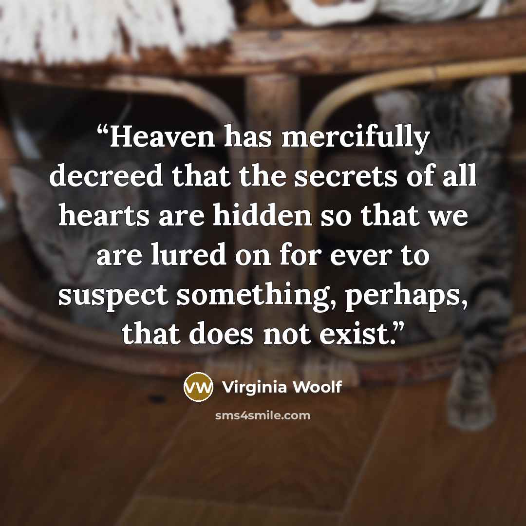 “Heaven has mercifully decreed that the secrets of all hearts are hidden so that we are lured on for ever to suspect something, perhaps, that does not exist.” quote by Virginia Woolf