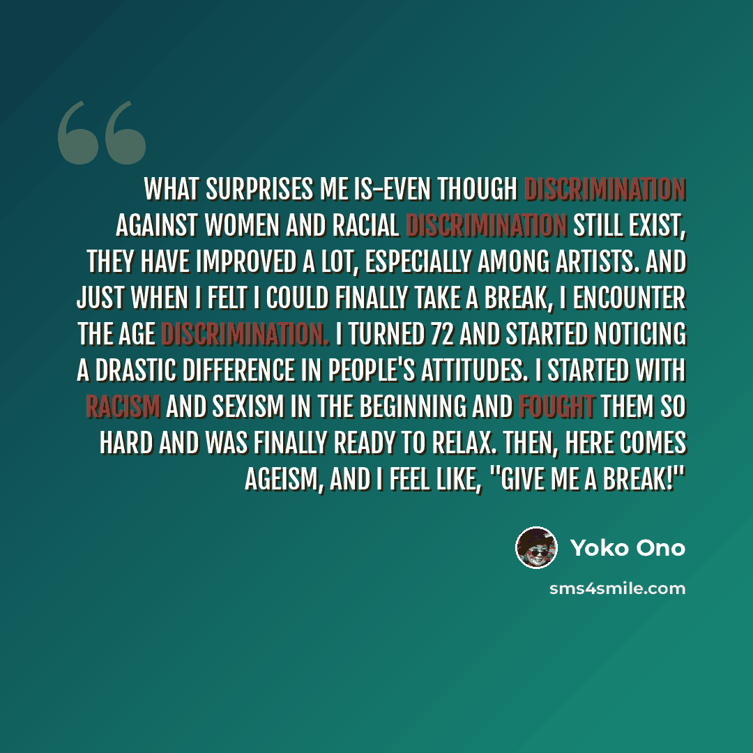 “What surprises me is-even though discrimination against women and racial discrimination still exist, they have improved a lot, especially among artists. And just when I felt I could finally take a break, I encounter the age discrimination. I turned 72 and started noticing a drastic difference in…” quote by Yoko Ono