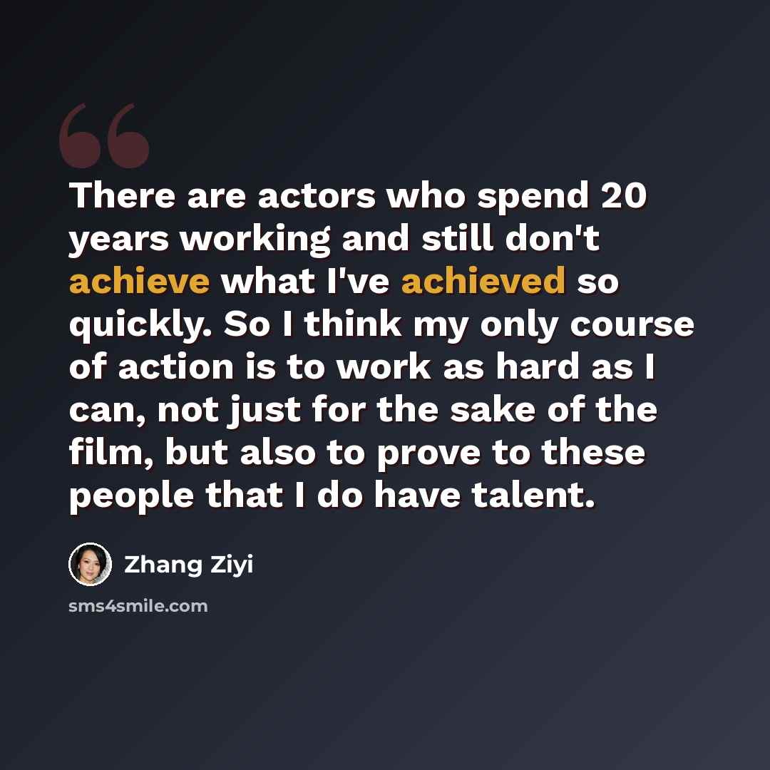 “There are actors who spend 20 years working and still don't achieve what I've achieved so quickly. So I think my only course of action is to work as hard as I can, not just for the sake of the film, but also to prove to these people that I do have talent.” quote by Zhang Ziyi
