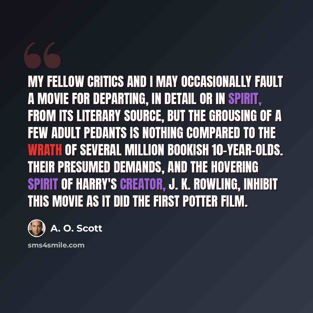 “My fellow critics and I may occasionally fault a movie for departing, in detail or in spirit, from its literary source, but the grousing of a few adult pedants is nothing compared to the wrath of several million bookish 10-year-olds. Their presumed demands, and the hovering spirit of Harry's…” quote by A. O. Scott