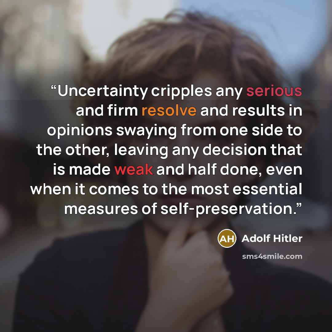 “Uncertainty cripples any serious and firm resolve and results in opinions swaying from one side to the other, leaving any decision that is made weak and half done, even when it comes to the most essential measures of self-preservation.” quote by Adolf Hitler