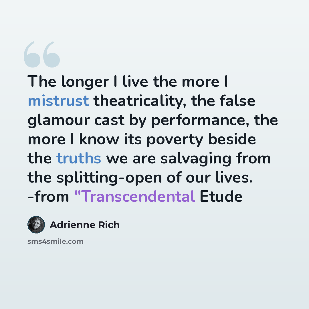 “The longer I live the more I mistrust theatricality, the false glamour cast by performance, the more I know its poverty beside the truths we are salvaging from the splitting-open of our lives. -from "Transcendental Etude” quote by Adrienne Rich