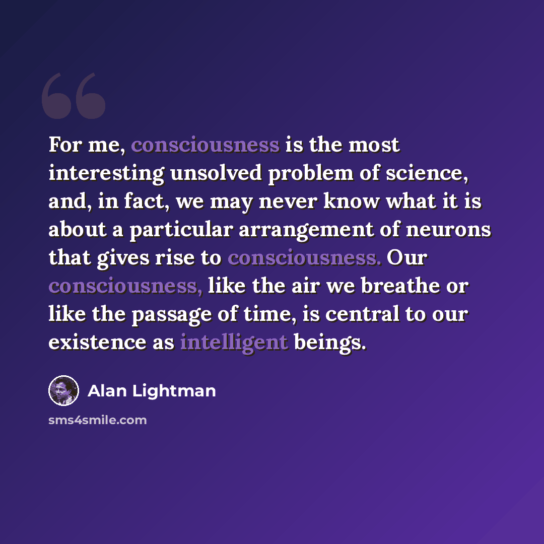 “For me, consciousness is the most interesting unsolved problem of science, and, in fact, we may never know what it is about a particular arrangement of neurons that gives rise to consciousness. Our consciousness, like the air we breathe or like the passage of time, is central to our existence as…” quote by Alan Lightman