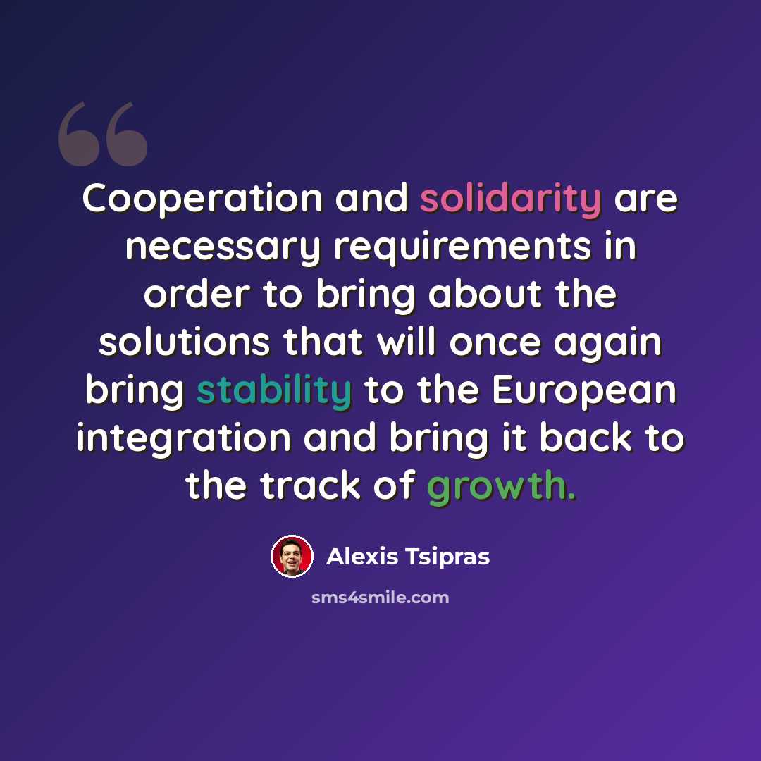 “Cooperation and solidarity are necessary requirements in order to bring about the solutions that will once again bring stability to the European integration and bring it back to the track of growth.” quote by Alexis Tsipras