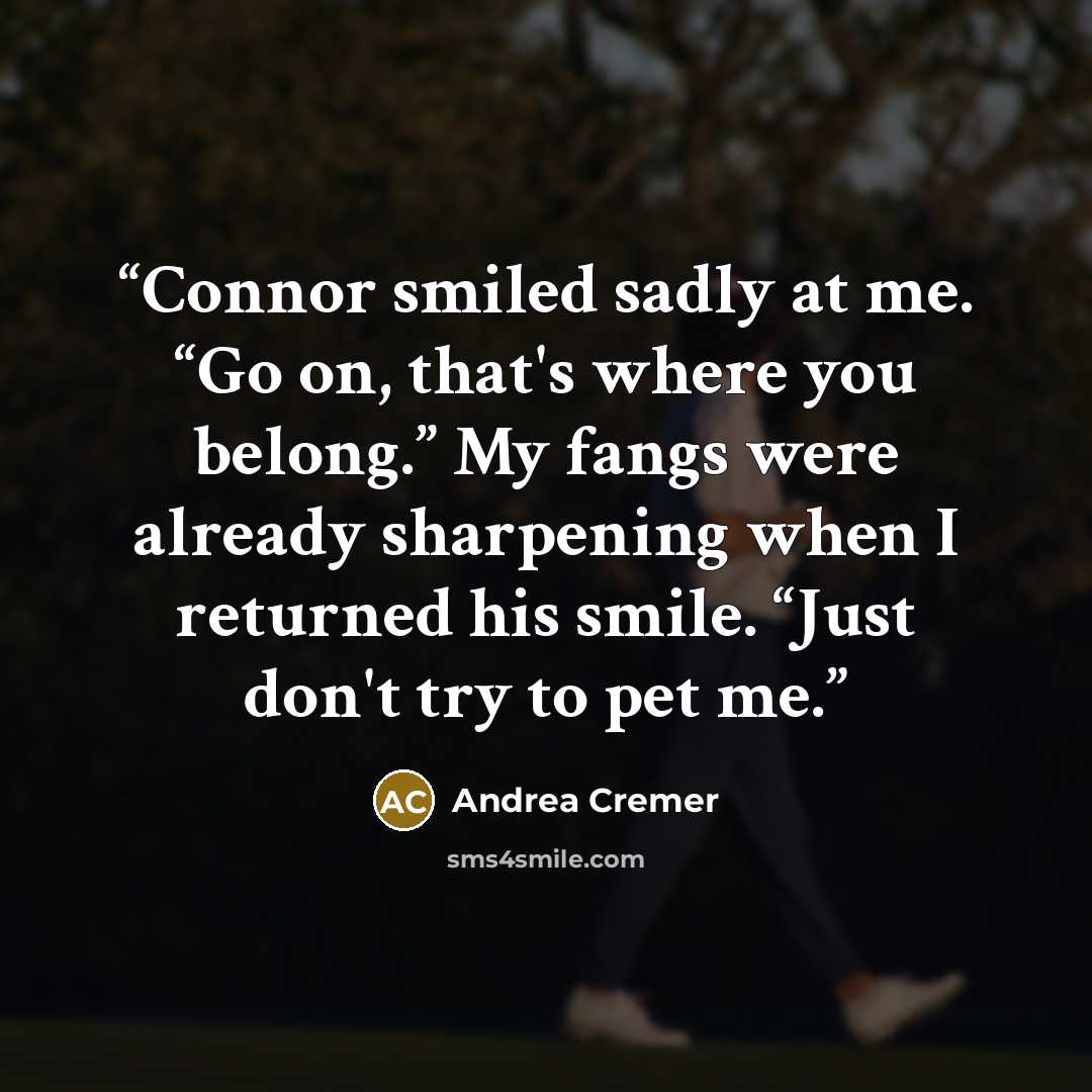 “Connor smiled sadly at me. “Go on, that's where you belong.” My fangs were already sharpening when I returned his smile. “Just don't try to pet me.” quote by Andrea Cremer