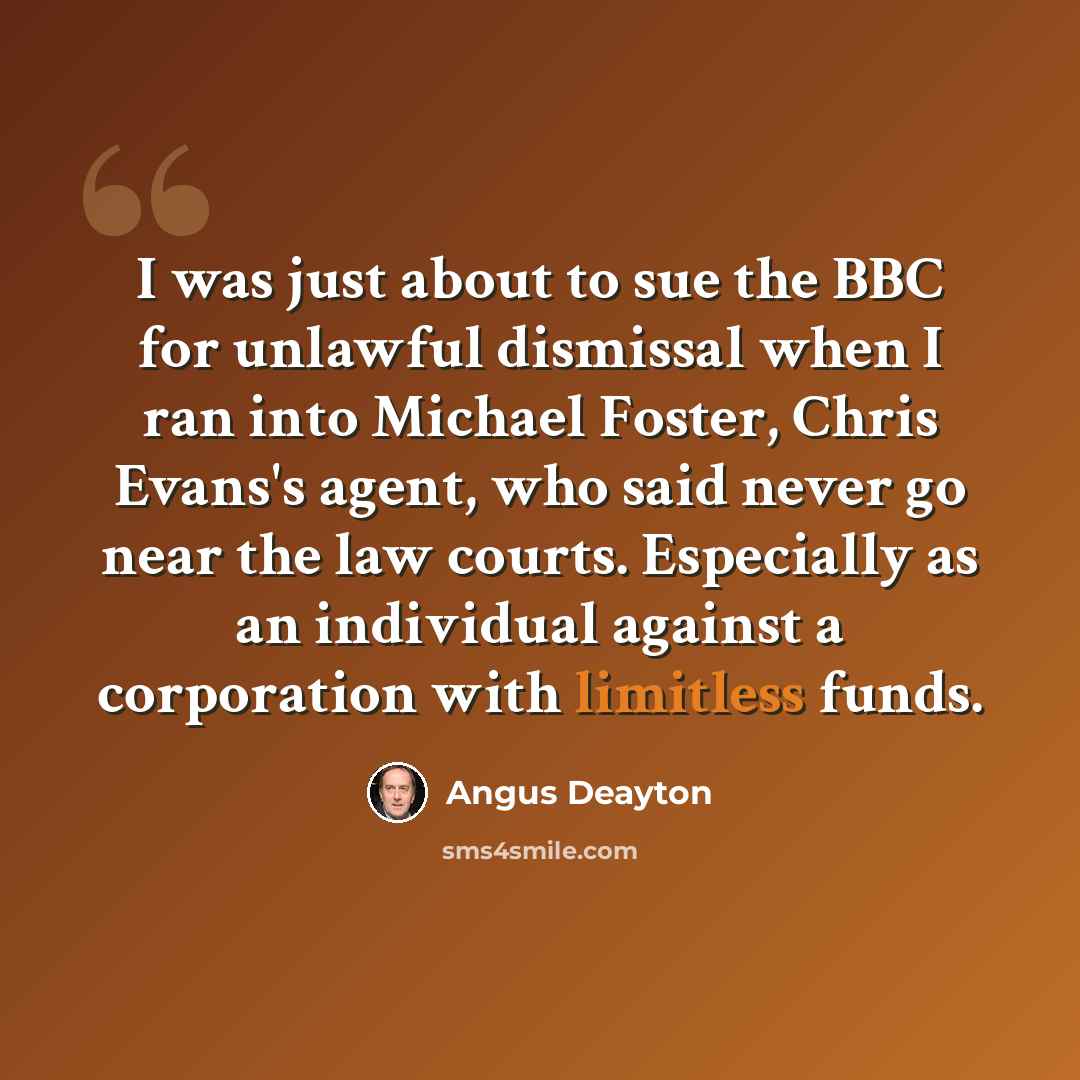 “I was just about to sue the BBC for unlawful dismissal when I ran into Michael Foster, Chris Evans's agent, who said never go near the law courts. Especially as an individual against a corporation with limitless funds.” quote by Angus Deayton