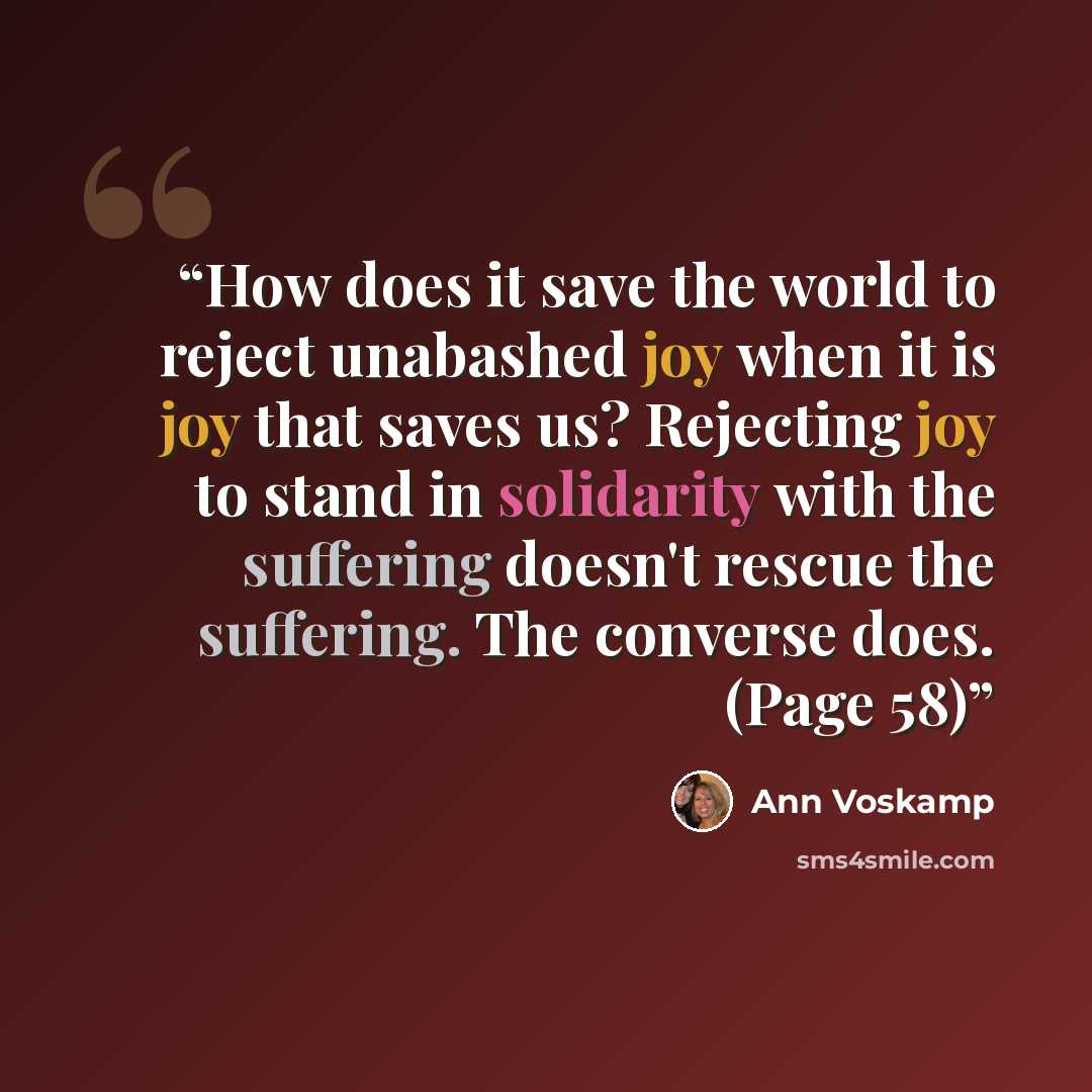 “How does it save the world to reject unabashed joy when it is joy that saves us? Rejecting joy to stand in solidarity with the suffering doesn't rescue the suffering. The converse does. (Page 58)” quote by Ann Voskamp
