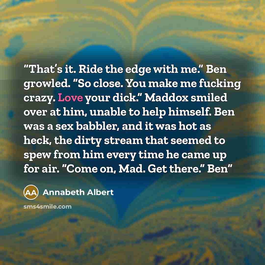 “That’s it. Ride the edge with me.” Ben growled. “So close. You make me fucking crazy. Love your dick.” Maddox smiled over at him, unable to help himself. Ben was a sex babbler, and it was hot as heck, the dirty stream that seemed to spew from him every time he came up for air. “Come on, Mad. Get…” quote by Annabeth Albert