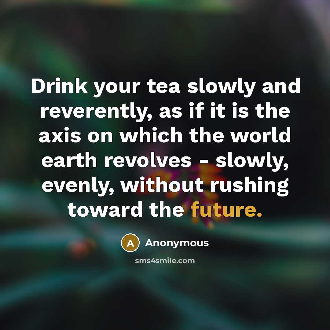 “Drink your tea slowly and reverently, as if it is the axis on which the world earth revolves - slowly, evenly, without rushing toward the future.” quote by Anonymous