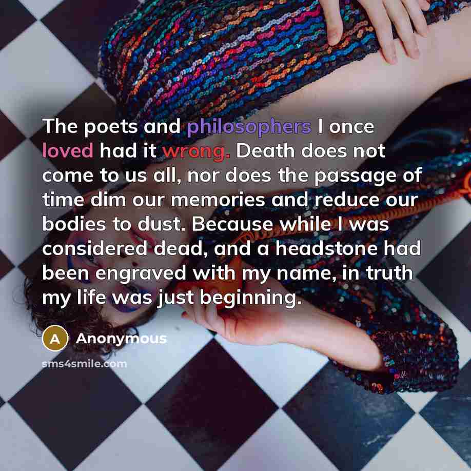 “The poets and philosophers I once loved had it wrong. Death does not come to us all, nor does the passage of time dim our memories and reduce our bodies to dust. Because while I was considered dead, and a headstone had been engraved with my name, in truth my life was just beginning.” quote by Anonymous