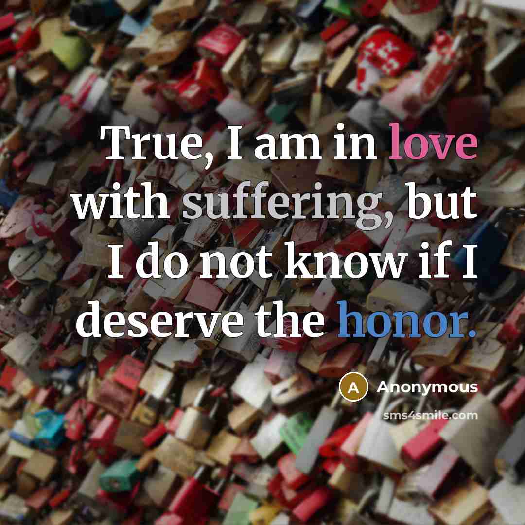 “True, I am in love with suffering, but I do not know if I deserve the honor.” quote by Anonymous