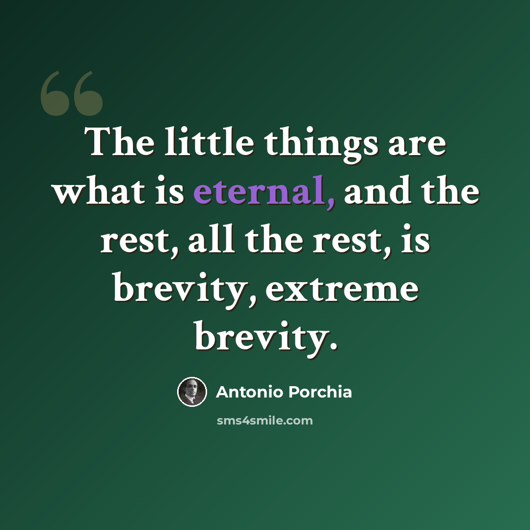 “The little things are what is eternal, and the rest, all the rest, is brevity, extreme brevity.” quote by Antonio Porchia