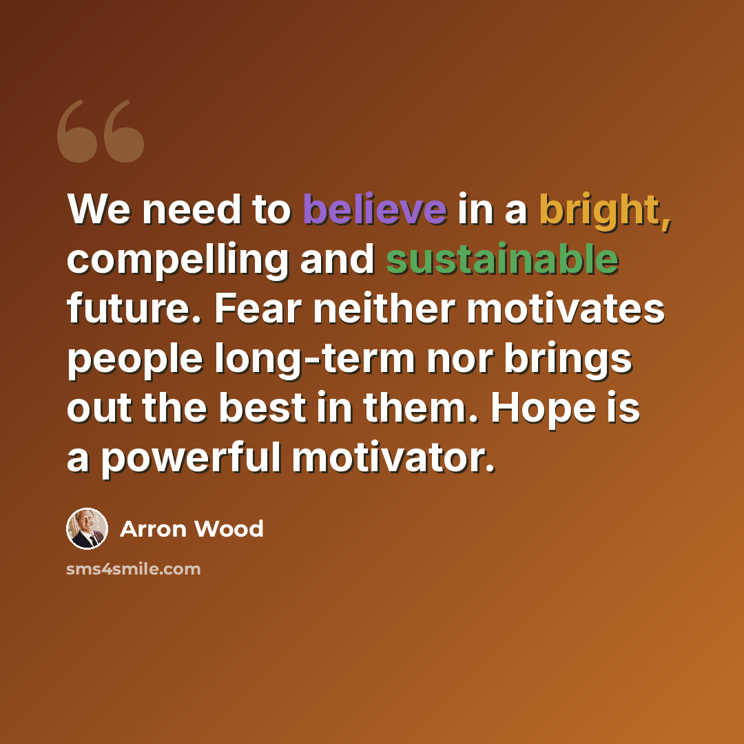 “We need to believe in a bright, compelling and sustainable future. Fear neither motivates people long-term nor brings out the best in them. Hope is a powerful motivator.” quote by Arron Wood
