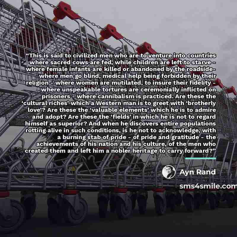 “This is said to civilized men who are to venture into countries where sacred cows are fed, while children are left to starve - where female infants are killed or abandoned by the roadside- where men go blind, medical help being forbidden by their religion - where women are mutilated, to insure…” quote by Ayn Rand