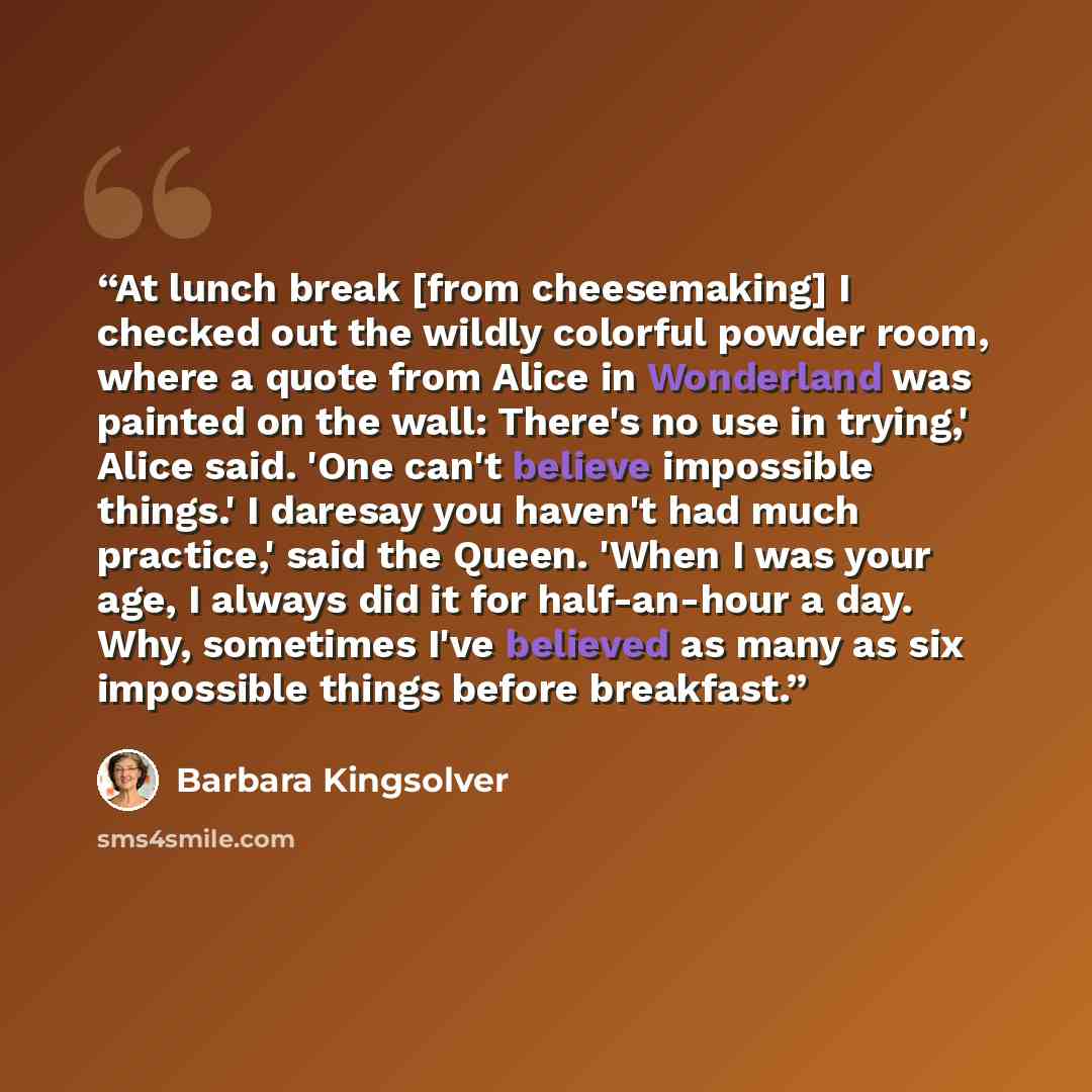 “At lunch break [from cheesemaking] I checked out the wildly colorful powder room, where a quote from Alice in Wonderland was painted on the wall: There's no use in trying,' Alice said. 'One can't believe impossible things.' I daresay you haven't had much practice,' said the Queen. 'When I was your…” quote by Barbara Kingsolver