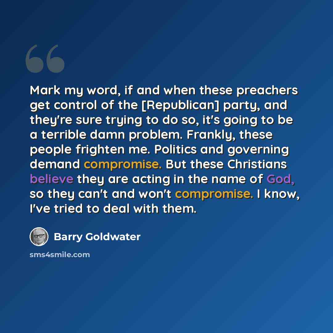 “Mark my word, if and when these preachers get control of the [Republican] party, and they're sure trying to do so, it's going to be a terrible damn problem. Frankly, these people frighten me. Politics and governing demand compromise. But these Christians believe they are acting in the name of God…” quote by Barry Goldwater