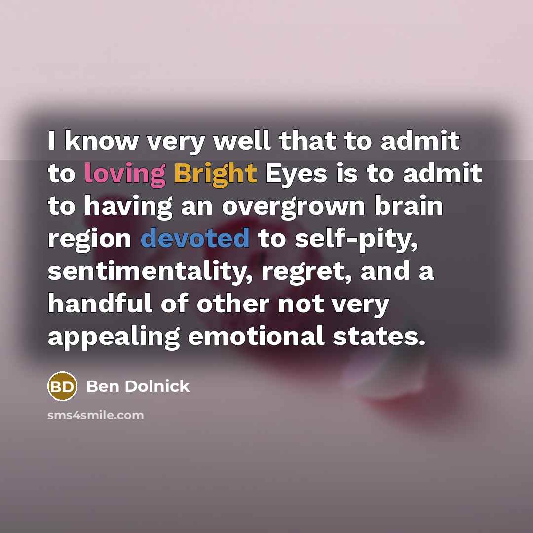 “I know very well that to admit to loving Bright Eyes is to admit to having an overgrown brain region devoted to self-pity, sentimentality, regret, and a handful of other not very appealing emotional states.” quote by Ben Dolnick
