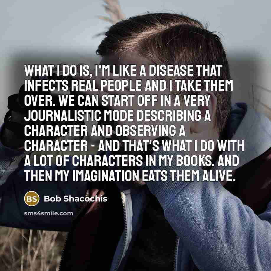 “What I do is, I'm like a disease that infects real people and I take them over. We can start off in a very journalistic mode describing a character and observing a character - and that's what I do with a lot of characters in my books. And then my imagination eats them alive.” quote by Bob Shacochis