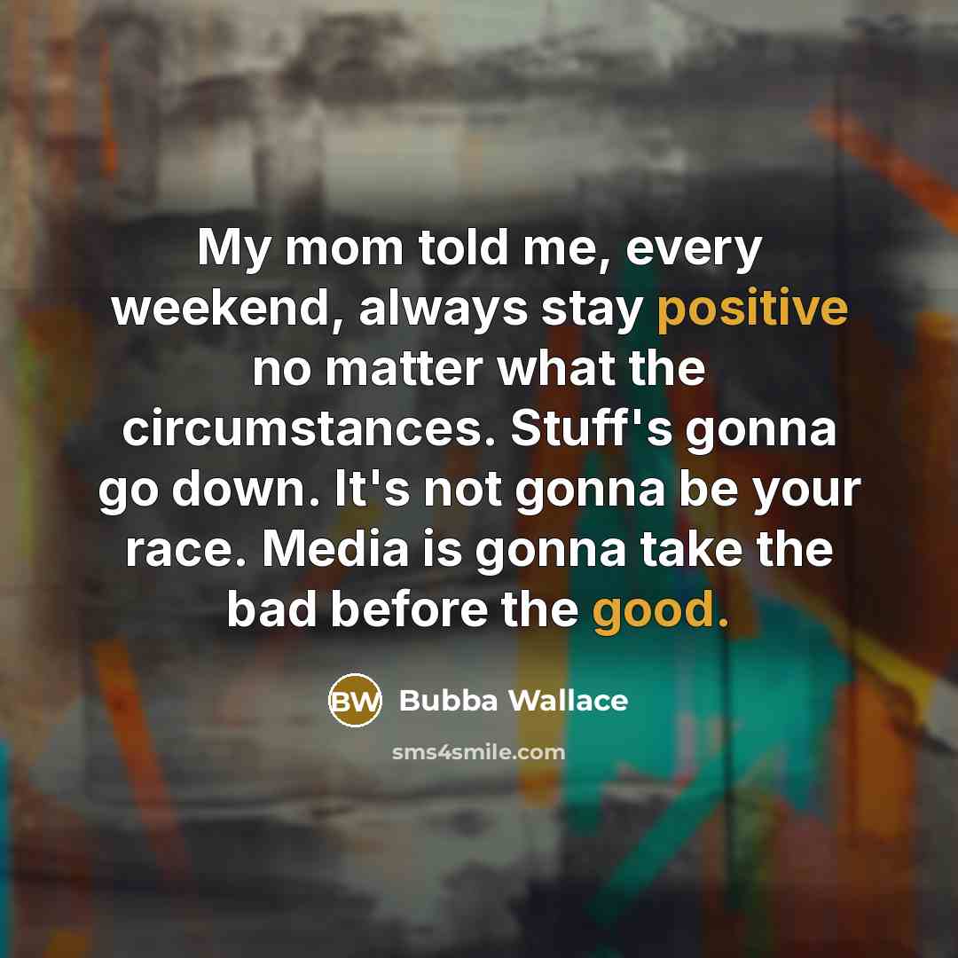 “My mom told me, every weekend, always stay positive no matter what the circumstances. Stuff's gonna go down. It's not gonna be your race. Media is gonna take the bad before the good.” quote by Bubba Wallace