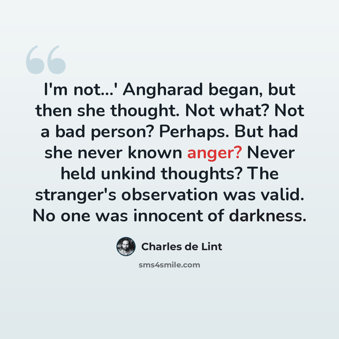 “I'm not...' Angharad began, but then she thought. Not what? Not a bad person? Perhaps. But had she never known anger? Never held unkind thoughts? The stranger's observation was valid. No one was innocent of darkness.” quote by Charles de Lint