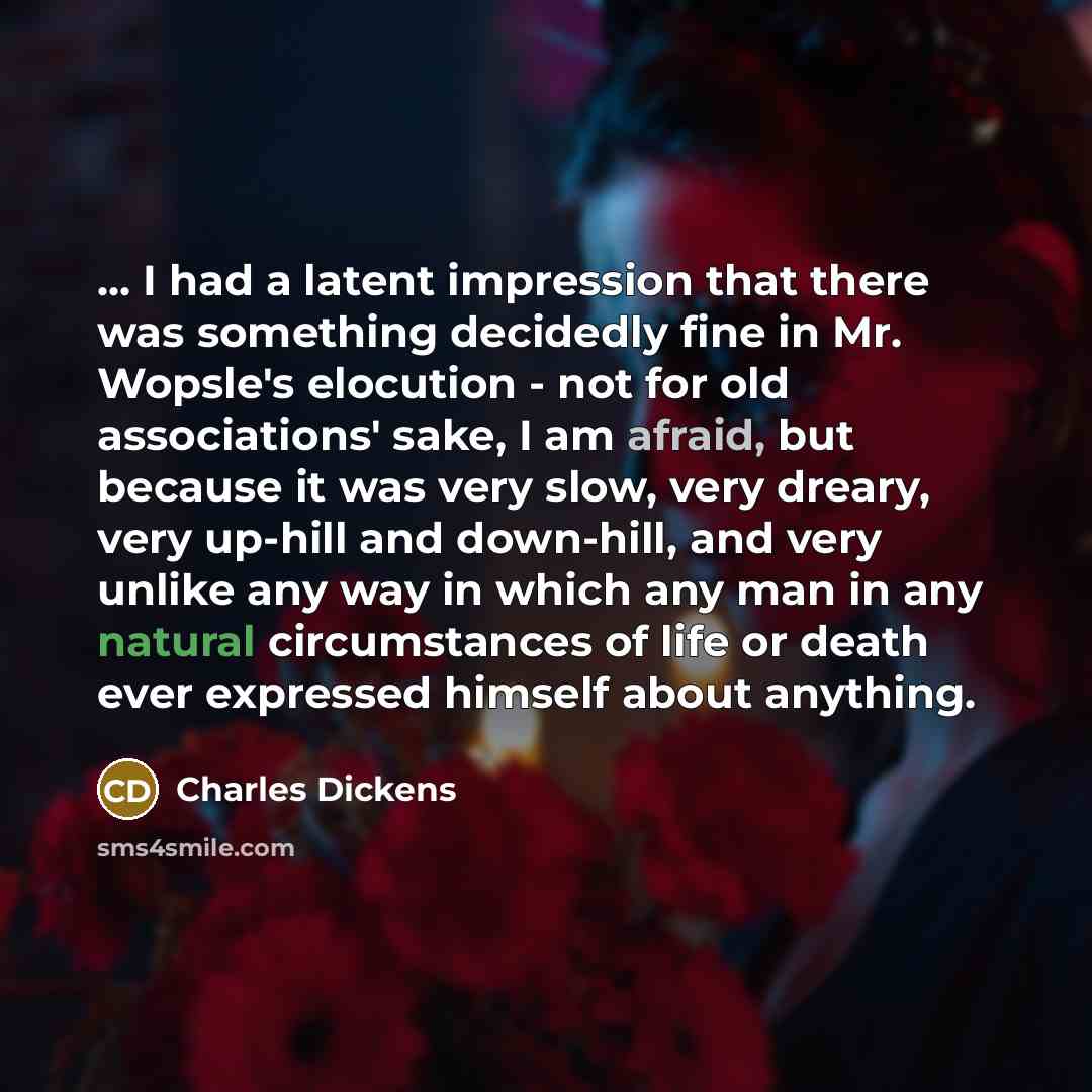 “... I had a latent impression that there was something decidedly fine in Mr. Wopsle's elocution - not for old associations' sake, I am afraid, but because it was very slow, very dreary, very up-hill and down-hill, and very unlike any way in which any man in any natural circumstances of life or…” quote by Charles Dickens
