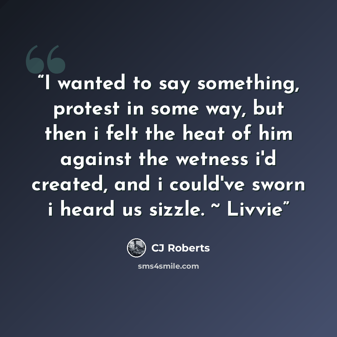 “I wanted to say something, protest in some way, but then i felt the heat of him against the wetness i'd created, and i could've sworn i heard us sizzle. ~ Livvie” quote by CJ Roberts