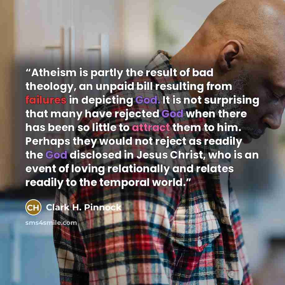 “Atheism is partly the result of bad theology, an unpaid bill resulting from failures in depicting God. It is not surprising that many have rejected God when there has been so little to attract them to him. Perhaps they would not reject as readily the God disclosed in Jesus Christ, who is an event…” quote by Clark H. Pinnock