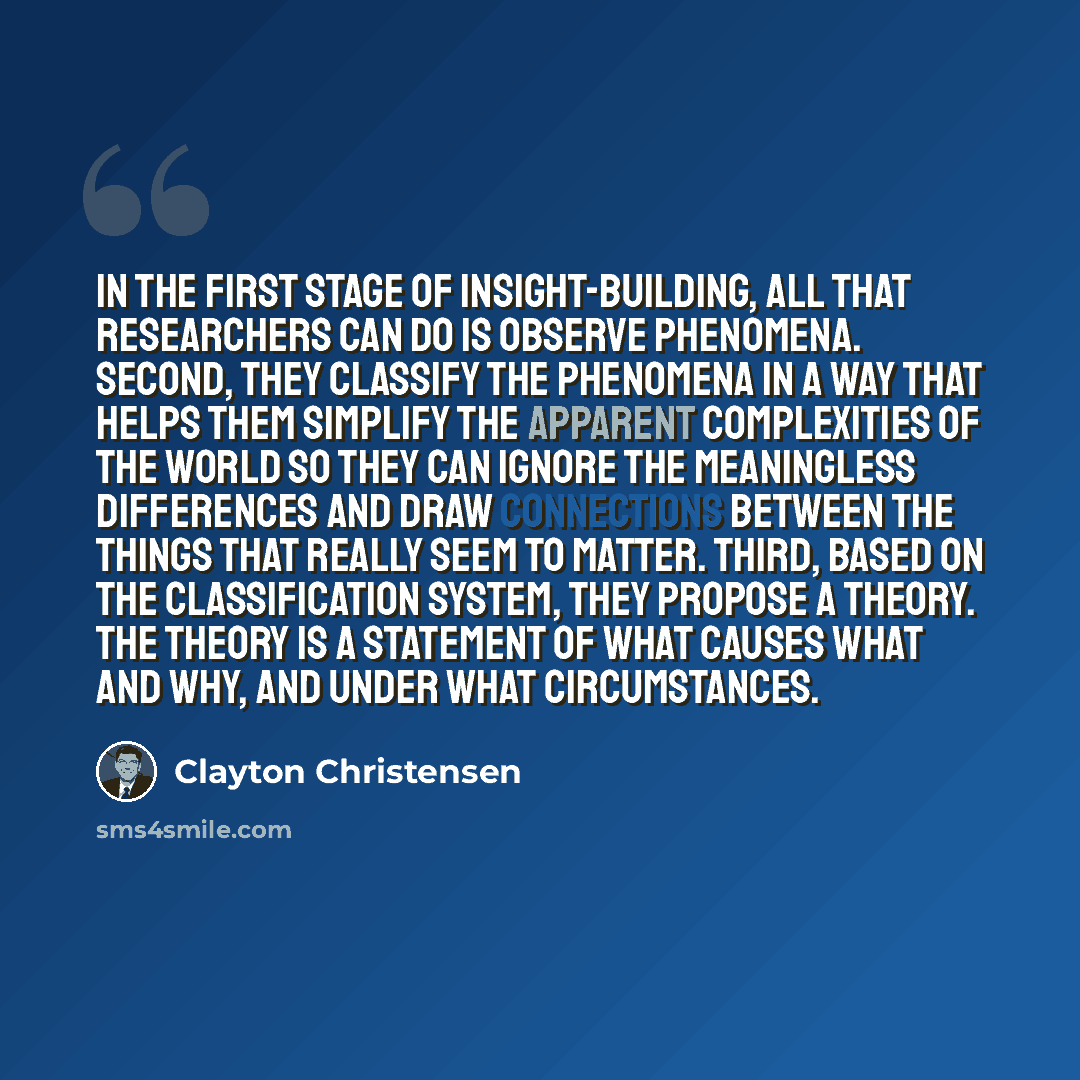 “In the first stage of insight-building, all that researchers can do is observe phenomena. Second, they classify the phenomena in a way that helps them simplify the apparent complexities of the world so they can ignore the meaningless differences and draw connections between the things that really…” quote by Clayton Christensen