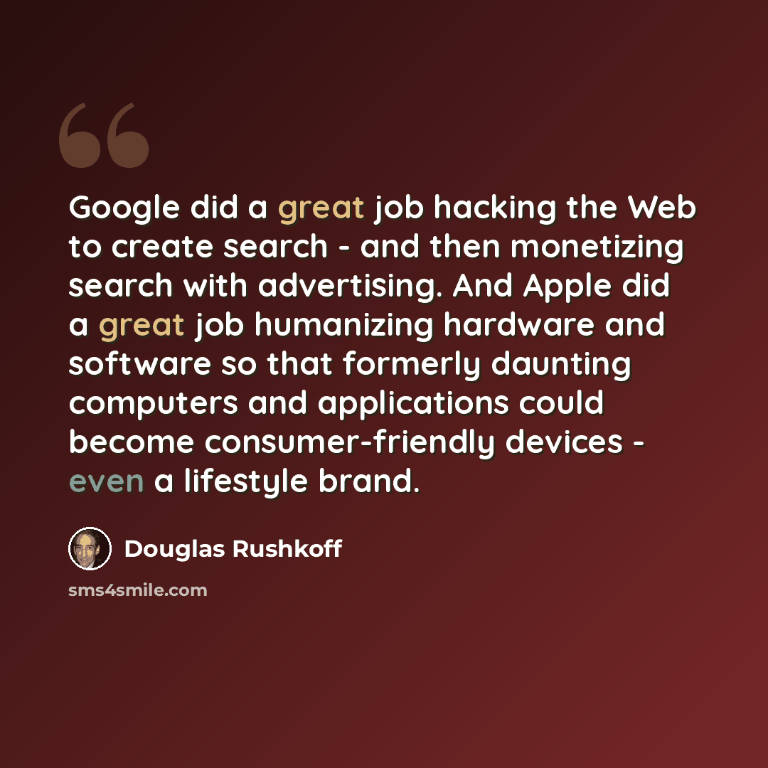 “Google did a great job hacking the Web to create search - and then monetizing search with advertising. And Apple did a great job humanizing hardware and software so that formerly daunting computers and applications could become consumer-friendly devices - even a lifestyle brand.” quote by Douglas Rushkoff