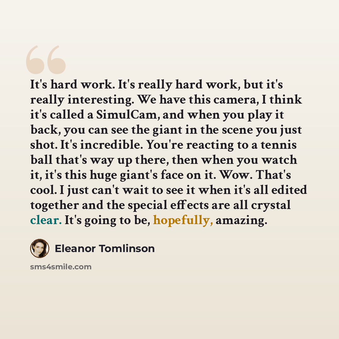 “It's hard work. It's really hard work, but it's really interesting. We have this camera, I think it's called a SimulCam, and when you play it back, you can see the giant in the scene you just shot. It's incredible. You're reacting to a tennis ball that's way up there, then when you watch it, it's…” quote by Eleanor Tomlinson