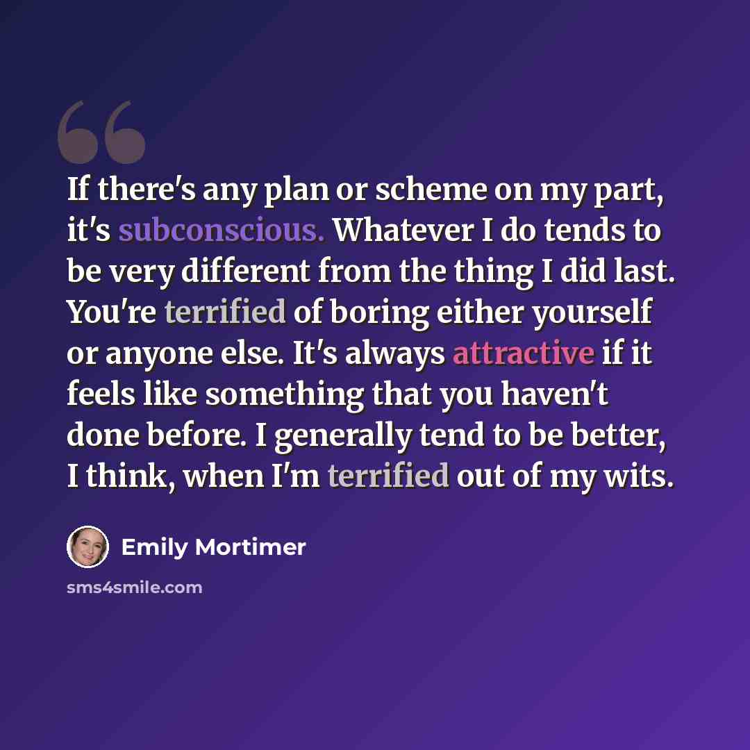 “If there's any plan or scheme on my part, it's subconscious. Whatever I do tends to be very different from the thing I did last. You're terrified of boring either yourself or anyone else. It's always attractive if it feels like something that you haven't done before. I generally tend to be better…” quote by Emily Mortimer