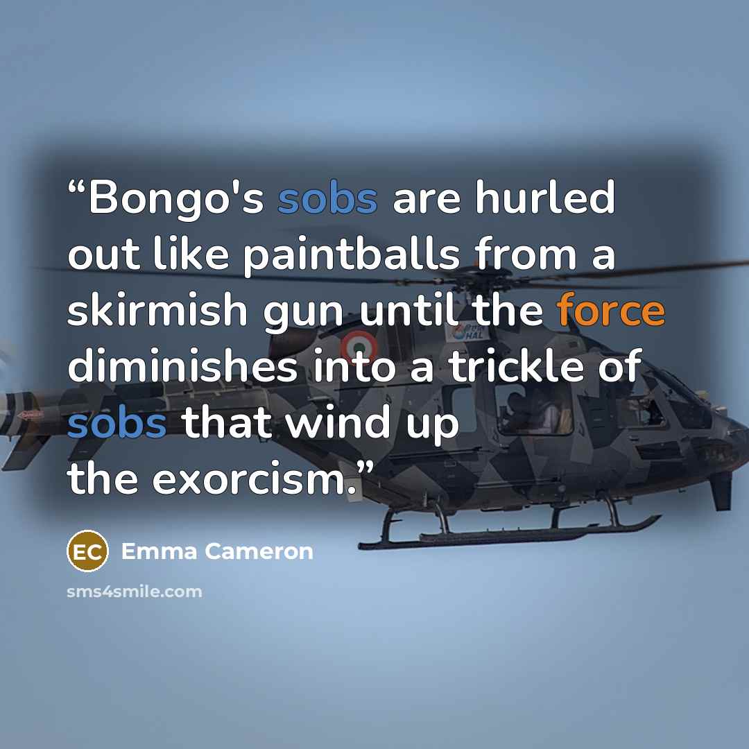 “Bongo's sobs are hurled out like paintballs from a skirmish gun until the force diminishes into a trickle of sobs that wind up the exorcism.” quote by Emma Cameron