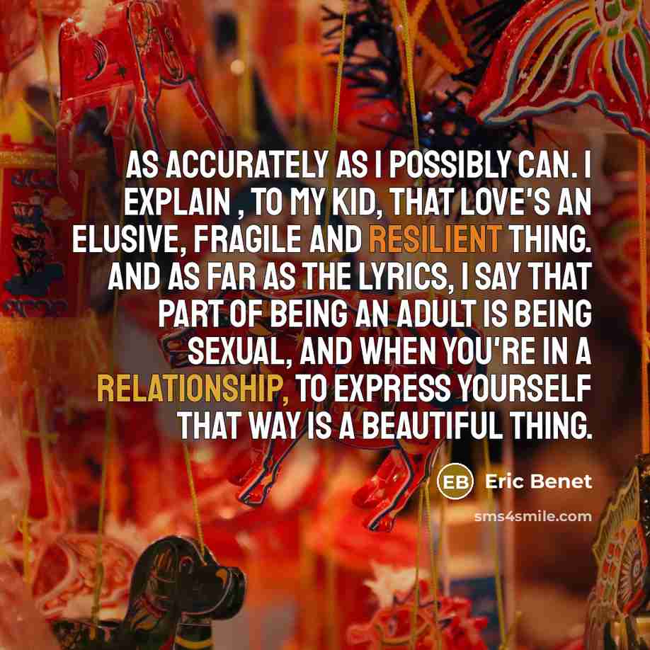 “As accurately as I possibly can. I explain , to my kid, that love's an elusive, fragile and resilient thing. And as far as the lyrics, I say that part of being an adult is being sexual, and when you're in a relationship, to express yourself that way is a beautiful thing.” quote by Eric Benet