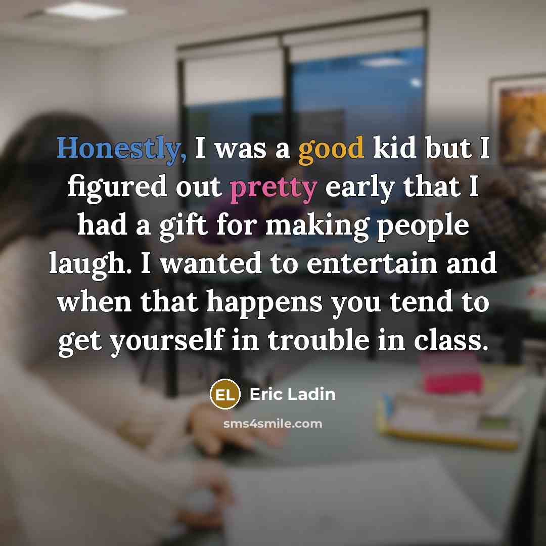 “Honestly, I was a good kid but I figured out pretty early that I had a gift for making people laugh. I wanted to entertain and when that happens you tend to get yourself in trouble in class.” quote by Eric Ladin