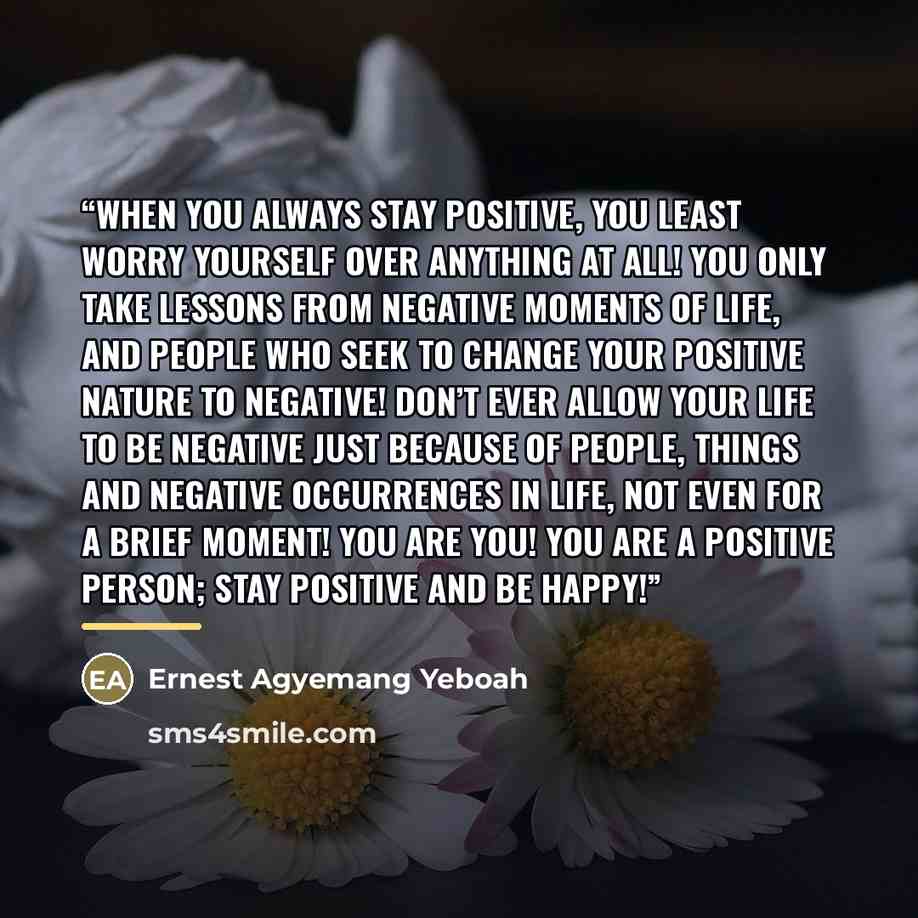 “When you always stay positive, you least worry yourself over anything at all! You only take lessons from negative moments of life, and people who seek to change your positive nature to negative! Don’t ever allow your life to be negative just because of people, things and negative occurrences in…” quote by Ernest Agyemang Yeboah