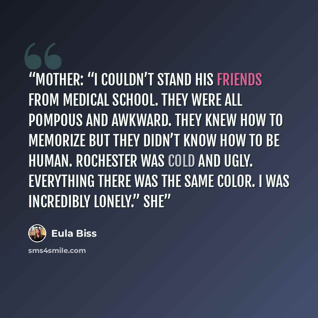 “Mother: “I couldn’t stand his friends from medical school. They were all pompous and awkward. They knew how to memorize but they didn’t know how to be human. Rochester was cold and ugly. Everything there was the same color. I was incredibly lonely.” She” quote by Eula Biss
