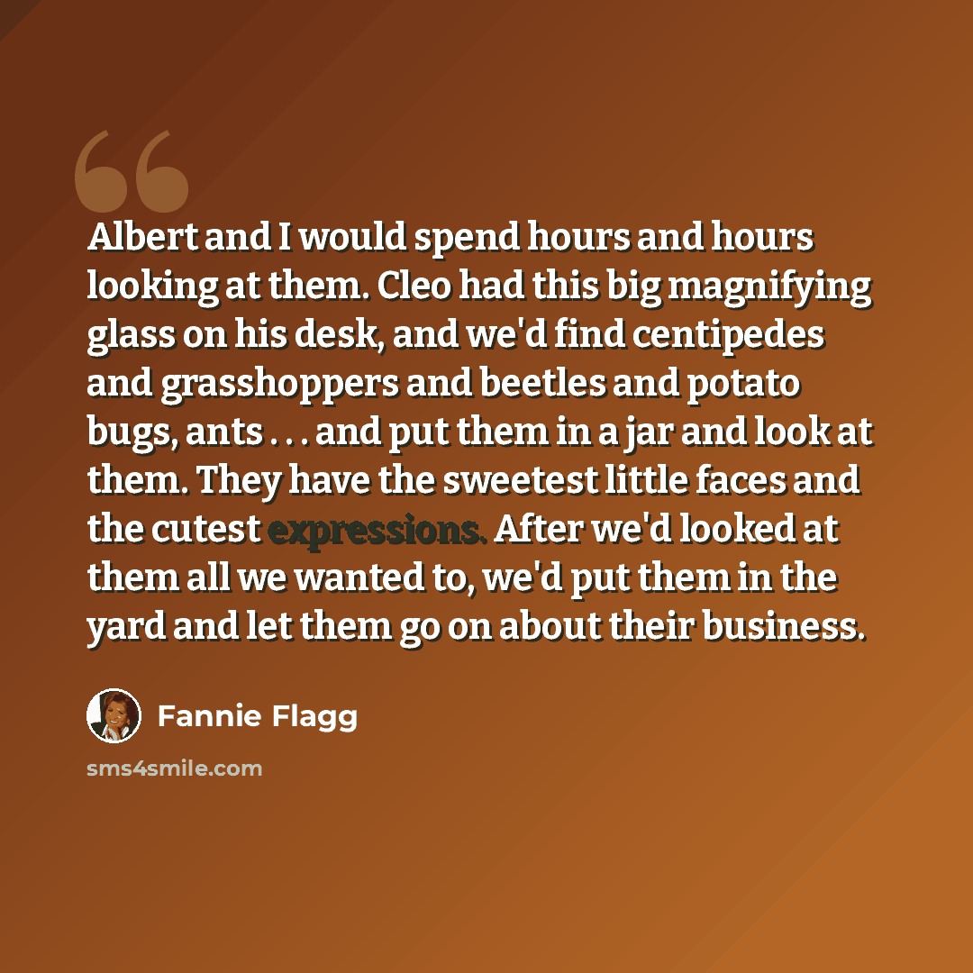 “Albert and I would spend hours and hours looking at them. Cleo had this big magnifying glass on his desk, and we'd find centipedes and grasshoppers and beetles and potato bugs, ants . . . and put them in a jar and look at them. They have the sweetest little faces and the cutest expressions. After…” quote by Fannie Flagg