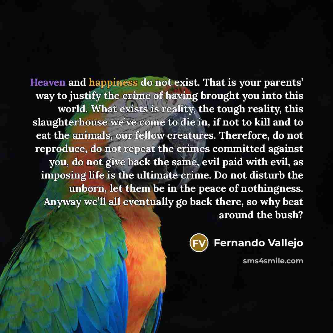 “Heaven and happiness do not exist. That is your parents’ way to justify the crime of having brought you into this world. What exists is reality, the tough reality, this slaughterhouse we’ve come to die in, if not to kill and to eat the animals, our fellow creatures. Therefore, do not reproduce, do…” quote by Fernando Vallejo
