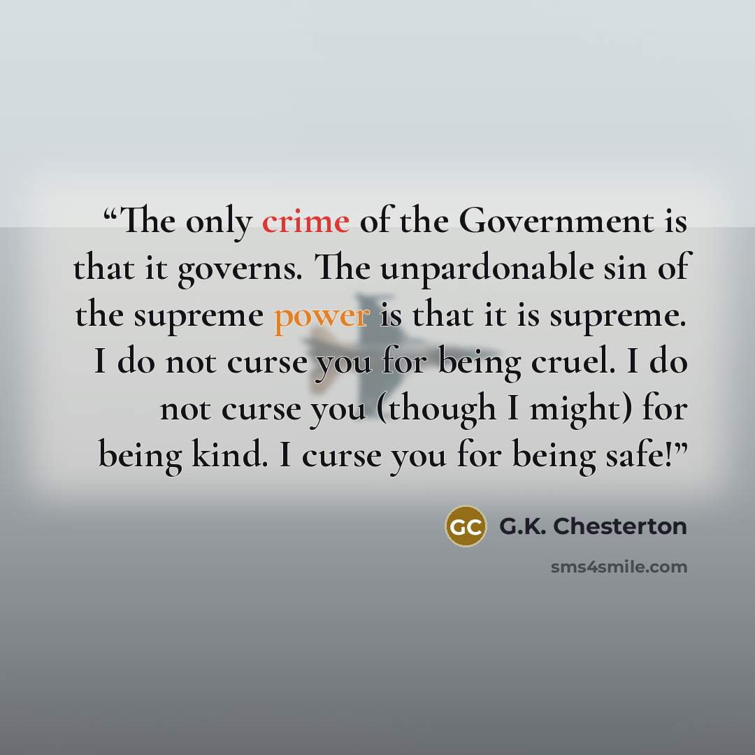 “The only crime of the Government is that it governs. The unpardonable sin of the supreme power is that it is supreme. I do not curse you for being cruel. I do not curse you (though I might) for being kind. I curse you for being safe!” quote by G.K. Chesterton