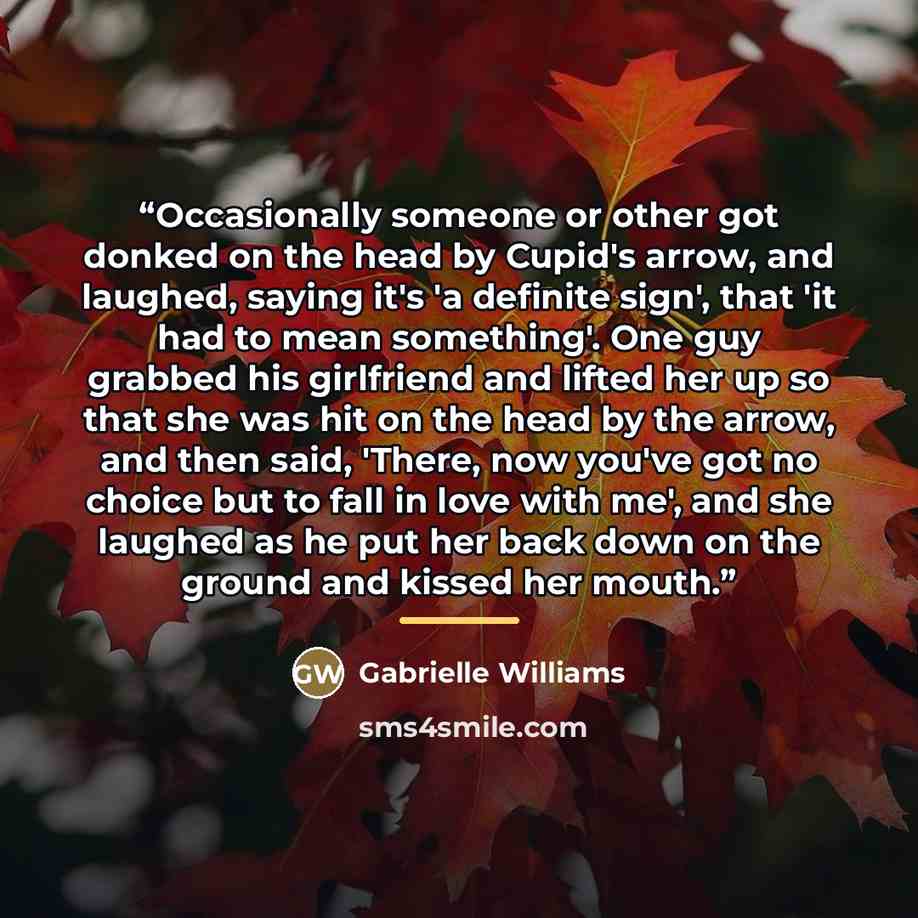 “Occasionally someone or other got donked on the head by Cupid's arrow, and laughed, saying it's 'a definite sign', that 'it had to mean something'. One guy grabbed his girlfriend and lifted her up so that she was hit on the head by the arrow, and then said, 'There, now you've got no choice but to…” quote by Gabrielle Williams