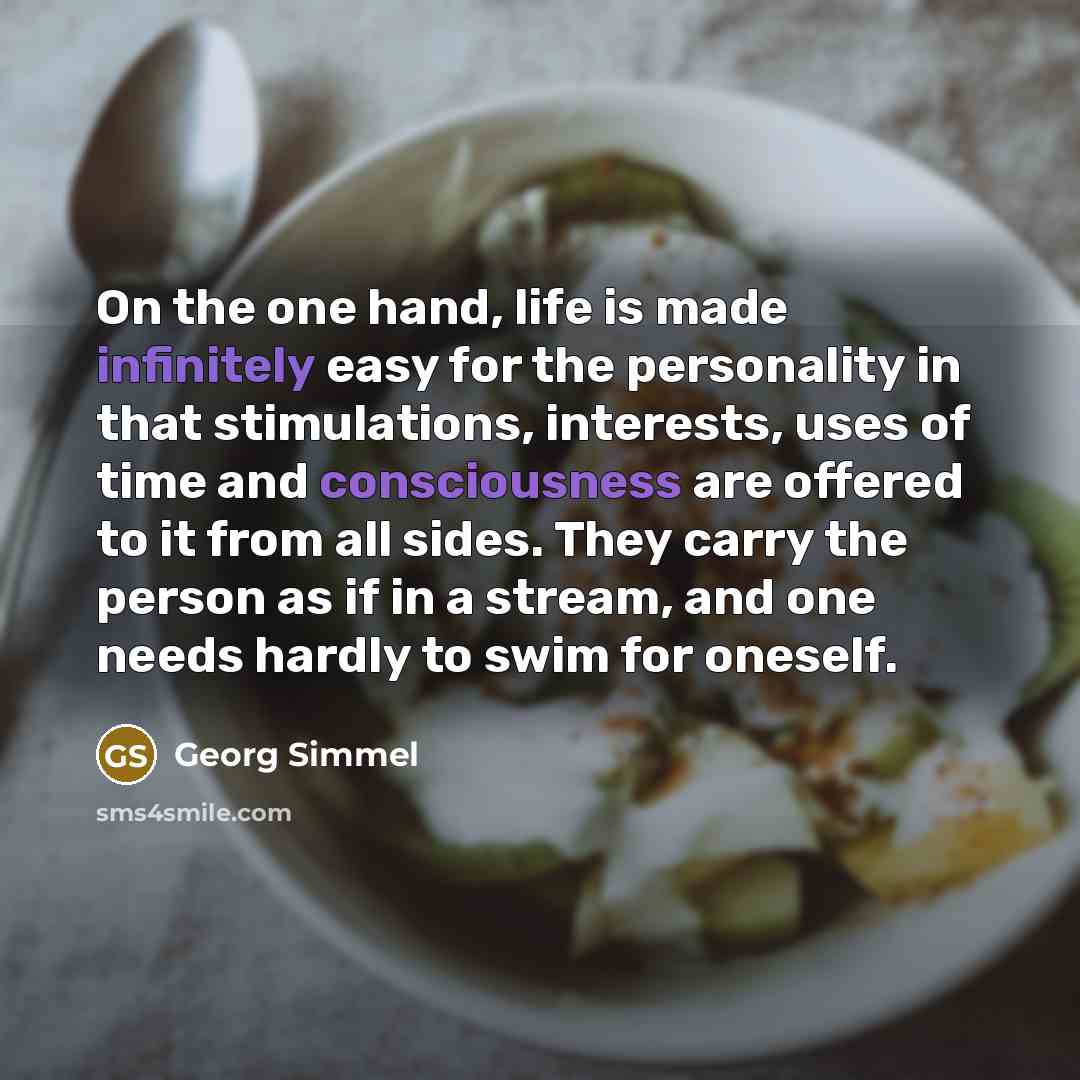 “On the one hand, life is made infinitely easy for the personality in that stimulations, interests, uses of time and consciousness are offered to it from all sides. They carry the person as if in a stream, and one needs hardly to swim for oneself.” quote by Georg Simmel