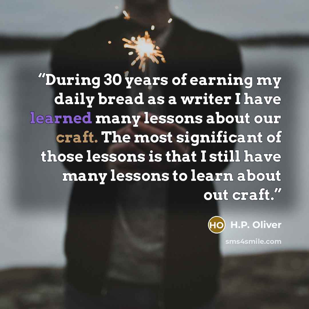 “During 30 years of earning my daily bread as a writer I have learned many lessons about our craft. The most significant of those lessons is that I still have many lessons to learn about out craft.” quote by H.P. Oliver